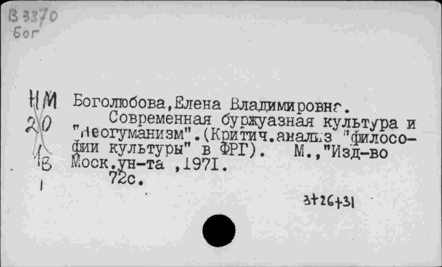 ﻿3 33/0 бог
НМ ло 4
Боголюбова,Елена Владимировна.
Современная буржуазная культура и ”ве©гуманизм”. (Критич.анализ ’’философии культуры” в ФРГ). М "Изд-во Моск.^н-та ,1971.
